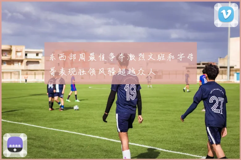 东西部周最佳争夺激烈文班和字母哥表现独领风骚超越众人