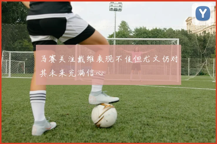 马赛关注戴维表现不佳但尤文仍对其未来充满信心