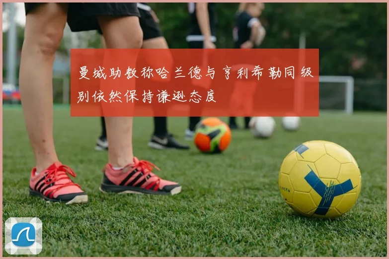 曼城助教称哈兰德与亨利希勒同级别依然保持谦逊态度