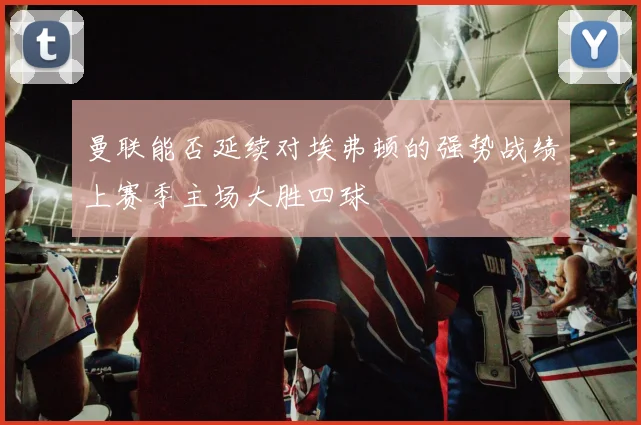 曼联能否延续对埃弗顿的强势战绩上赛季主场大胜四球