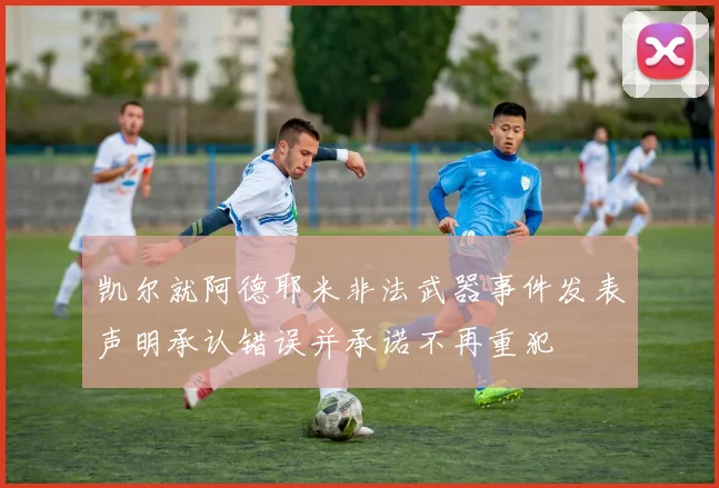 凯尔就阿德耶米非法武器事件发表声明承认错误并承诺不再重犯