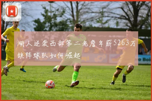 湖人逆袭西部第二老詹年薪5263万缺阵球队如何崛起
