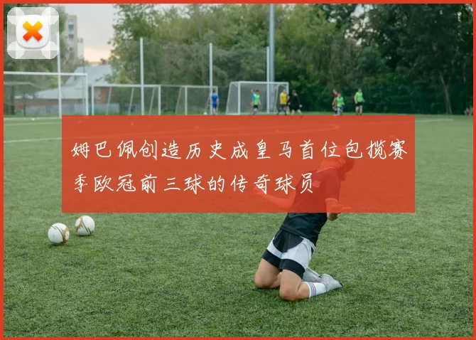 姆巴佩创造历史成皇马首位包揽赛季欧冠前三球的传奇球员
