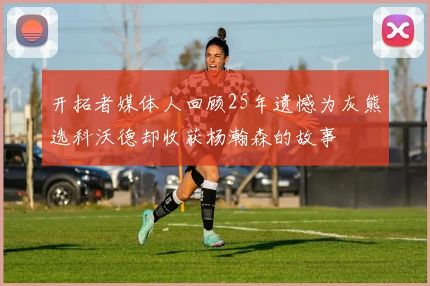 开拓者媒体人回顾25年遗憾为灰熊选科沃德却收获杨瀚森的故事