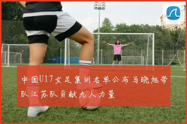 中国U17女足集训名单公布马晓旭带队江苏队贡献九人力量