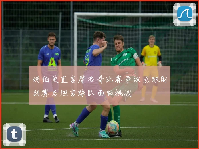 姆伯莫直言摩洛哥比赛争议点球时刻赛后坦言球队面临挑战