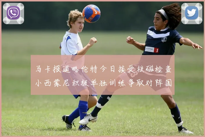 马卡报道略伦特今日接受核磁检查小西蒙尼积极单独训练争取对阵国米出场
