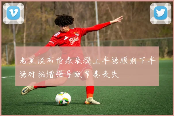 老里谈布伦森表现上半场顺利下半场对抗增强导致节奏丧失