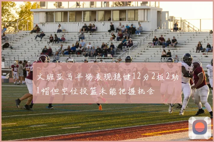 文班亚马半场表现稳健12分2板2助1帽但空位投篮未能把握机会