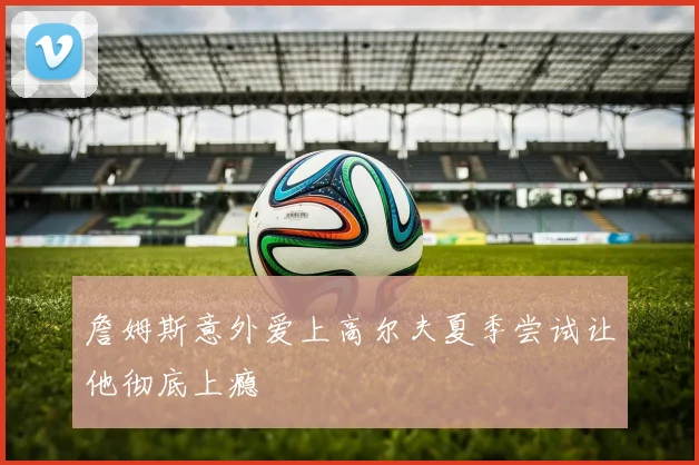 詹姆斯意外爱上高尔夫夏季尝试让他彻底上瘾