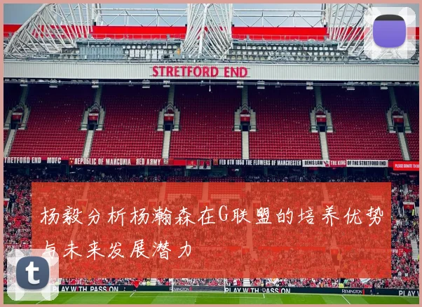 杨毅分析杨瀚森在G联盟的培养优势与未来发展潜力