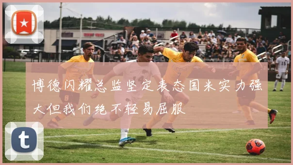 博德闪耀总监坚定表态国米实力强大但我们绝不轻易屈服
