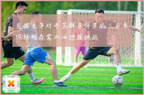 直接竞争对手苏群点评罗威三分表现杨瀚森需加油迎接挑战