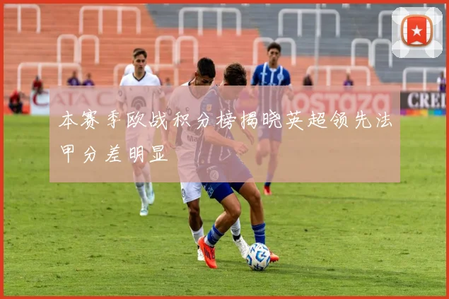 本赛季欧战积分榜揭晓英超领先法甲分差明显