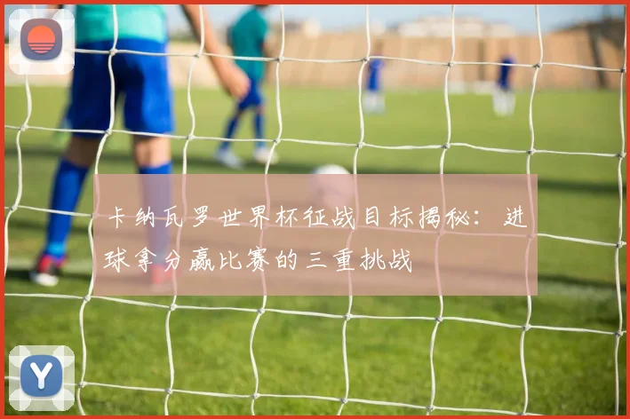 卡纳瓦罗世界杯征战目标揭秘：进球拿分赢比赛的三重挑战