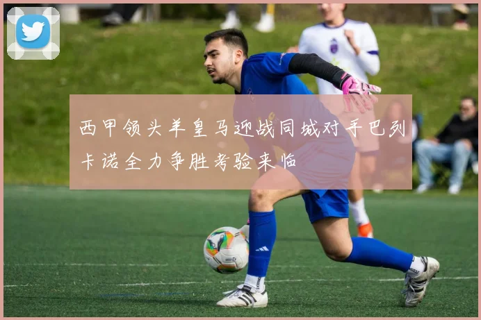 西甲领头羊皇马迎战同城对手巴列卡诺全力争胜考验来临