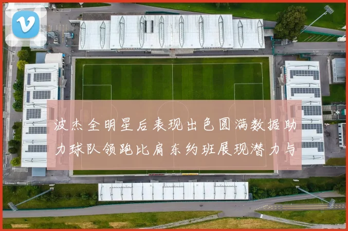 波杰全明星后表现出色圆满数据助力球队领跑比肩东约班展现潜力与实力