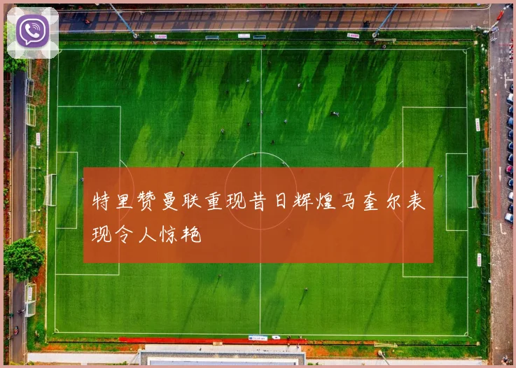 特里赞曼联重现昔日辉煌马奎尔表现令人惊艳