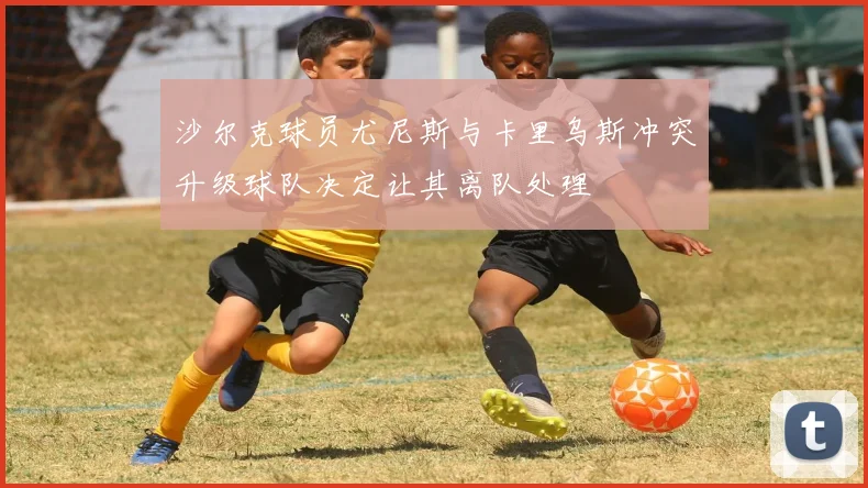 沙尔克球员尤尼斯与卡里乌斯冲突升级球队决定让其离队处理
