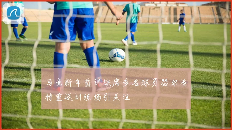 马竞新年首训缺席多名球员瑟尔洛特重返训练场引关注