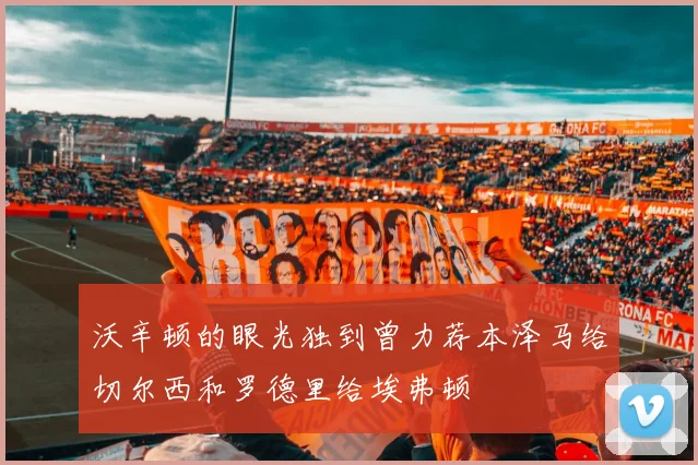 沃辛顿的眼光独到曾力荐本泽马给切尔西和罗德里给埃弗顿